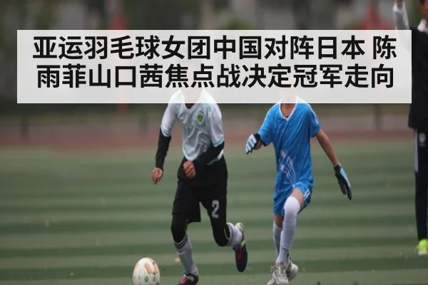 亚运羽毛球女团中国对阵日本 陈雨菲山口茜焦点战决定冠军走向