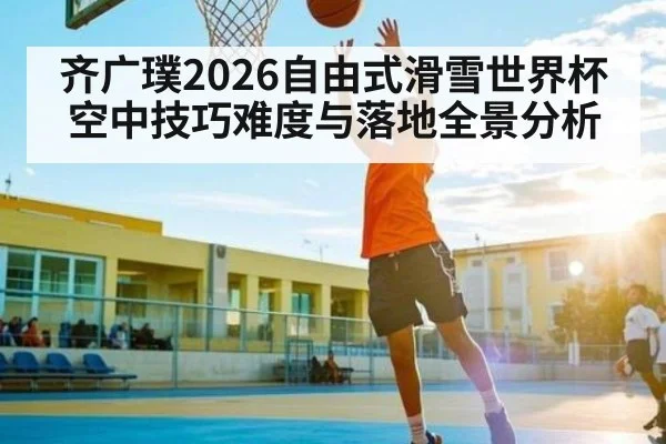 齐广璞2026自由式滑雪世界杯空中技巧难度与落地全景分析