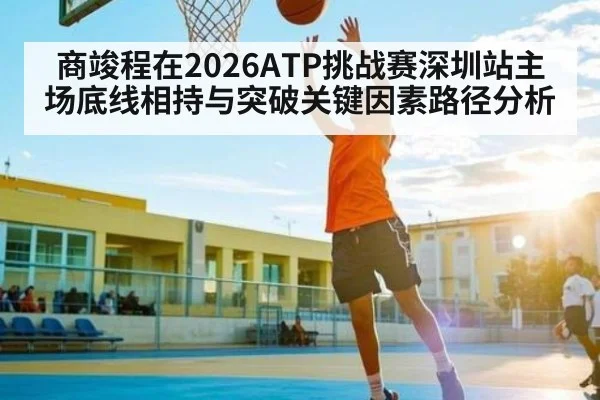 商竣程在2026ATP挑战赛深圳站主场底线相持与突破关键因素路径分析