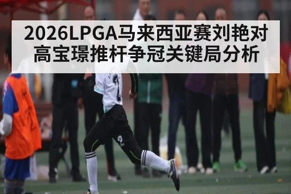 2026LPGA马来西亚赛刘艳对高宝璟推杆争冠关键局分析
